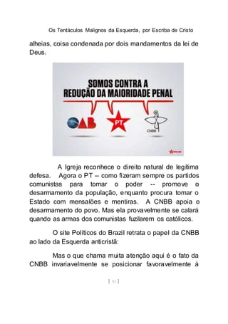Os Tentáculos Malignos da Esquerda, por Escriba de Cristo
[ 51 ]
alheias, coisa condenada por dois mandamentos da lei de
Deus.
A Igreja reconhece o direito natural de legítima
defesa. Agora o PT -- como fizeram sempre os partidos
comunistas para tomar o poder -- promove o
desarmamento da população, enquanto procura tomar o
Estado com mensalões e mentiras. A CNBB apoia o
desarmamento do povo. Mas ela provavelmente se calará
quando as armas dos comunistas fuzilarem os católicos.
O site Políticos do Brazil retrata o papel da CNBB
ao lado da Esquerda anticristã:
Mas o que chama muita atenção aqui é o fato da
CNBB invariavelmente se posicionar favoravelmente à
 