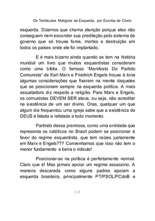 Os Tentáculos Malignos da Esquerda, por Escriba de Cristo
[52]
esquerda. Dizemos que chama atenção porque eles não
conseguem nem esconder sua predileção pelo sistema de
governo que só trouxe fome, mortes e destruição em
todos os países onde ele foi implantado.
E é mais bizarro ainda quando se tem na história
mundial um livro que muitos esquerdistas consideram
como uma bíblia. O famoso “Manifesto Do Partido
Comunista” de Karl Marx e Friedrich Engels trouxe à tona
algumas considerações que fixaram na mente daqueles
que se posicionam sempre na esquerda política. A mais
assustadora diz respeito a religião. Para Marx e Engels,
os comunistas DEVEM SER ateus, ou seja, não acreditar
na existência de um ser divino. Oras, qualquer um que
algum dia frequentou uma igreja sabe que a existência de
DEUS é falada e refalada a todo momento.
Partindo dessa premissa, como uma entidade que
representa os católicos no Brasil podem se posicionar à
favor do regime esquerdista, que tem raízes justamente
em Marx e Engels??? Convenhamos que isso não tem o
menor fundamento e beira o ridículo!
Posicionar-se na política é perfeitamente normal.
Claro que é! Mas jamais apoiar um regime assassino. A
maneira descarada como alguns padres apoiam a
esquerda brasileira, principalmente PT/PSOL/PCdoB e
 