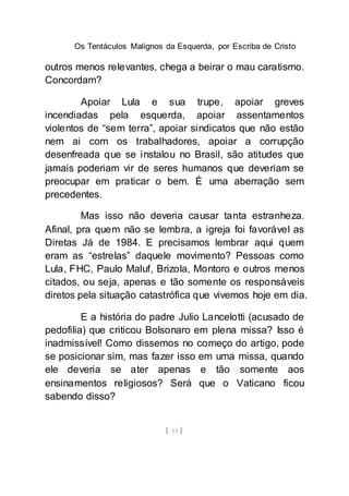 Os Tentáculos Malignos da Esquerda, por Escriba de Cristo
[ 53 ]
outros menos relevantes, chega a beirar o mau caratismo.
Concordam?
Apoiar Lula e sua trupe, apoiar greves
incendiadas pela esquerda, apoiar assentamentos
violentos de “sem terra”, apoiar sindicatos que não estão
nem ai com os trabalhadores, apoiar a corrupção
desenfreada que se instalou no Brasil, são atitudes que
jamais poderiam vir de seres humanos que deveriam se
preocupar em praticar o bem. É uma aberração sem
precedentes.
Mas isso não deveria causar tanta estranheza.
Afinal, pra quem não se lembra, a igreja foi favorável as
Diretas Já de 1984. E precisamos lembrar aqui quem
eram as “estrelas” daquele movimento? Pessoas como
Lula, FHC, Paulo Maluf, Brizola, Montoro e outros menos
citados, ou seja, apenas e tão somente os responsáveis
diretos pela situação catastrófica que vivemos hoje em dia.
E a história do padre Julio Lancelotti (acusado de
pedofilia) que criticou Bolsonaro em plena missa? Isso é
inadmissível! Como dissemos no começo do artigo, pode
se posicionar sim, mas fazer isso em uma missa, quando
ele deveria se ater apenas e tão somente aos
ensinamentos religiosos? Será que o Vaticano ficou
sabendo disso?
 
