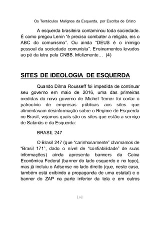 Os Tentáculos Malignos da Esquerda, por Escriba de Cristo
[54]
A esquerda brasileira contaminou toda sociedade.
É como pregou Lenin “é preciso combater a religião, eis o
ABC do comunismo”. Ou ainda “DEUS é o inimigo
pessoal da sociedade comunista”. Ensinamentos levados
ao pé da letra pela CNBB. Infelizmente… (4)
SITES DE IDEOLOGIA DE ESQUERDA
Quando Dilma Rousseff foi impedida de continuar
seu governo em maio de 2016, uma das primeiras
medidas do novo governo de Michel Temer foi cortar o
patrocínio de empresas públicas aos sites que
alimentavam desinformação sobre o Regime de Esquerda
no Brasil, vejamos quais são os sites que estão a serviço
de Satanás e da Esquerda:
BRASIL 247
O Brasil 247 (que “carinhosamente” chamamos de
“Brasil 171”, dado o nível de “confiabilidade” de suas
informações) ainda apresenta banners da Caixa
Econômica Federal (banner do lado esquerdo e no topo),
mas já incluiu o Adsense no lado direito (que, neste caso,
também está exibindo a propaganda de uma estatal) e o
banner do ZAP na parte inferior da tela e em outros
 