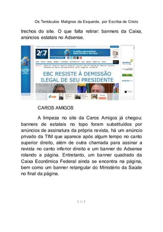 Os Tentáculos Malignos da Esquerda, por Escriba de Cristo
[ 55 ]
trechos do site. O que falta retirar: banners da Caixa,
anúncios estatais no Adsense.
CAROS AMIGOS
A limpeza no site da Caros Amigos já chegou:
banners de estatais no topo foram substituídos por
anúncios de assinatura da própria revista, há um anúncio
privado da TIM que aparece após algum tempo no canto
superior direito, além de outra chamada para assinar a
revista no canto inferior direito e um banner do Adsense
rolando a página. Entretanto, um banner quadrado da
Caixa Econômica Federal ainda se encontra na página,
bem como um banner retangular do Ministério da Saúde
no final da página.
 