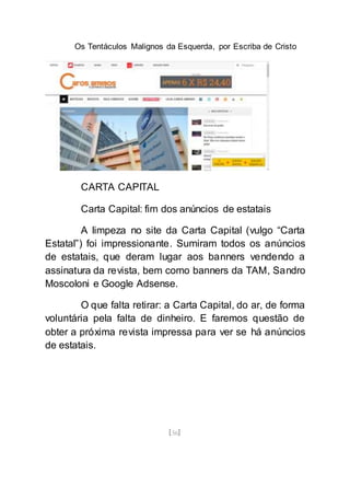 Os Tentáculos Malignos da Esquerda, por Escriba de Cristo
[56]
CARTA CAPITAL
Carta Capital: fim dos anúncios de estatais
A limpeza no site da Carta Capital (vulgo “Carta
Estatal”) foi impressionante. Sumiram todos os anúncios
de estatais, que deram lugar aos banners vendendo a
assinatura da revista, bem como banners da TAM, Sandro
Moscoloni e Google Adsense.
O que falta retirar: a Carta Capital, do ar, de forma
voluntária pela falta de dinheiro. E faremos questão de
obter a próxima revista impressa para ver se há anúncios
de estatais.
 