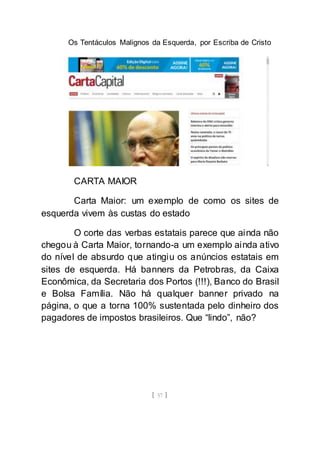 Os Tentáculos Malignos da Esquerda, por Escriba de Cristo
[ 57 ]
CARTA MAIOR
Carta Maior: um exemplo de como os sites de
esquerda vivem às custas do estado
O corte das verbas estatais parece que ainda não
chegou à Carta Maior, tornando-a um exemplo ainda ativo
do nível de absurdo que atingiu os anúncios estatais em
sites de esquerda. Há banners da Petrobras, da Caixa
Econômica, da Secretaria dos Portos (!!!), Banco do Brasil
e Bolsa Família. Não há qualquer banner privado na
página, o que a torna 100% sustentada pelo dinheiro dos
pagadores de impostos brasileiros. Que “lindo”, não?
 