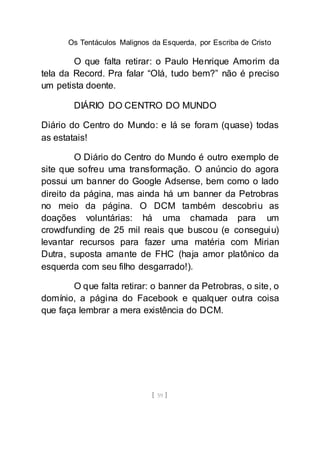 Os Tentáculos Malignos da Esquerda, por Escriba de Cristo
[ 59 ]
O que falta retirar: o Paulo Henrique Amorim da
tela da Record. Pra falar “Olá, tudo bem?” não é preciso
um petista doente.
DIÁRIO DO CENTRO DO MUNDO
Diário do Centro do Mundo: e lá se foram (quase) todas
as estatais!
O Diário do Centro do Mundo é outro exemplo de
site que sofreu uma transformação. O anúncio do agora
possui um banner do Google Adsense, bem como o lado
direito da página, mas ainda há um banner da Petrobras
no meio da página. O DCM também descobriu as
doações voluntárias: há uma chamada para um
crowdfunding de 25 mil reais que buscou (e conseguiu)
levantar recursos para fazer uma matéria com Mirian
Dutra, suposta amante de FHC (haja amor platônico da
esquerda com seu filho desgarrado!).
O que falta retirar: o banner da Petrobras, o site, o
domínio, a página do Facebook e qualquer outra coisa
que faça lembrar a mera existência do DCM.
 