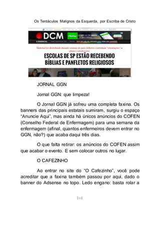 Os Tentáculos Malignos da Esquerda, por Escriba de Cristo
[60]
JORNAL GGN
Jornal GGN: que limpeza!
O Jornal GGN já sofreu uma completa faxina. Os
banners das principais estatais sumiram, surgiu o espaço
“Anuncie Aqui”, mas ainda há únicos anúncios do COFEN
(Conselho Federal de Enfermagem) para uma semana da
enfermagem (afinal, quantos enfermeiros devem entrar no
GGN, não?) que acaba daqui três dias.
O que falta retirar: os anúncios do COFEN assim
que acabar o evento. E sem colocar outros no lugar.
O CAFEZINHO
Ao entrar no site do “O Cafezinho”, você pode
acreditar que a faxina também passou por aqui, dado o
banner do Adsense no topo. Ledo engano: basta rolar a
 