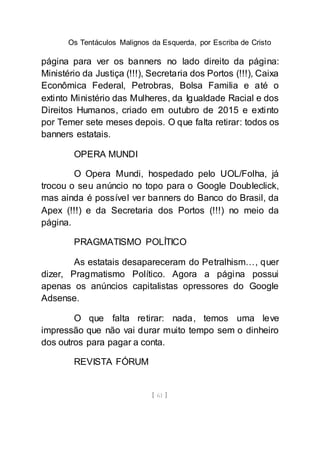 Os Tentáculos Malignos da Esquerda, por Escriba de Cristo
[ 61 ]
página para ver os banners no lado direito da página:
Ministério da Justiça (!!!), Secretaria dos Portos (!!!), Caixa
Econômica Federal, Petrobras, Bolsa Familia e até o
extinto Ministério das Mulheres, da Igualdade Racial e dos
Direitos Humanos, criado em outubro de 2015 e extinto
por Temer sete meses depois. O que falta retirar: todos os
banners estatais.
OPERA MUNDI
O Opera Mundi, hospedado pelo UOL/Folha, já
trocou o seu anúncio no topo para o Google Doubleclick,
mas ainda é possível ver banners do Banco do Brasil, da
Apex (!!!) e da Secretaria dos Portos (!!!) no meio da
página.
PRAGMATISMO POLÍTICO
As estatais desapareceram do Petralhism…, quer
dizer, Pragmatismo Político. Agora a página possui
apenas os anúncios capitalistas opressores do Google
Adsense.
O que falta retirar: nada, temos uma leve
impressão que não vai durar muito tempo sem o dinheiro
dos outros para pagar a conta.
REVISTA FÓRUM
 