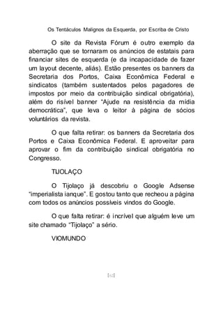 Os Tentáculos Malignos da Esquerda, por Escriba de Cristo
[62]
O site da Revista Fórum é outro exemplo da
aberração que se tornaram os anúncios de estatais para
financiar sites de esquerda (e da incapacidade de fazer
um layout decente, aliás). Estão presentes os banners da
Secretaria dos Portos, Caixa Econômica Federal e
sindicatos (também sustentados pelos pagadores de
impostos por meio da contribuição sindical obrigatória),
além do risível banner “Ajude na resistência da mídia
democrática”, que leva o leitor à página de sócios
voluntários da revista.
O que falta retirar: os banners da Secretaria dos
Portos e Caixa Econômica Federal. E aproveitar para
aprovar o fim da contribuição sindical obrigatória no
Congresso.
TIJOLAÇO
O Tijolaço já descobriu o Google Adsense
“imperialista ianque”. E gostou tanto que recheou a página
com todos os anúncios possíveis vindos do Google.
O que falta retirar: é incrível que alguém leve um
site chamado “Tijolaço” a sério.
VIOMUNDO
 