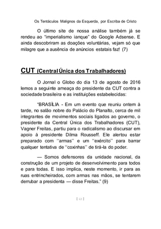 Os Tentáculos Malignos da Esquerda, por Escriba de Cristo
[ 63 ]
O último site de nossa análise também já se
rendeu ao “imperialismo ianque” do Google Adsense. E
ainda descobriram as doações voluntárias, vejam só que
milagre que a ausência de anúncios estatais faz! (7)
CUT (CentralÚnica dos Trabalhadores)
O Jornal o Globo do dia 13 de agosto de 2016
lemos a seguinte ameaça do presidente da CUT contra a
sociedade brasileira e as instituições estabelecidas:
“BRASÍLIA - Em um evento que reuniu ontem à
tarde, no salão nobre do Palácio do Planalto, cerca de mil
integrantes de movimentos sociais ligados ao governo, o
presidente da Central Única dos Trabalhadores (CUT),
Vagner Freitas, partiu para o radicalismo ao discursar em
apoio à presidente Dilma Rousseff. Ele alertou estar
preparado com ‘‘armas’’ e um ‘‘exército’’ para barrar
qualquer tentativa de ‘‘coxinhas’’ de tirá-la do poder.
— Somos defensores da unidade nacional, da
construção de um projeto de desenvolvimento para todos
e para todas. E isso implica, neste momento, ir para as
ruas entrincheirados, com armas nas mãos, se tentarem
derrubar a presidenta — disse Freitas.” (9)
 