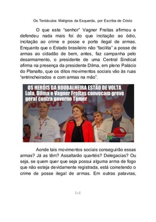 Os Tentáculos Malignos da Esquerda, por Escriba de Cristo
[64]
O que este “senhor” Vagner Freitas afirmou e
defendeu nada mais foi do que incitação ao ódio,
incitação ao crime e posse e porte ilegal de armas.
Enquanto que o Estado brasileiro não “facilita” a posse de
armas ao cidadão de bem, antes, faz campanha pelo
desarmamento, o presidente de uma Central Sindical
afirma na presença da presidente Dilma, em pleno Palácio
do Planalto, que os ditos movimentos sociais vão às ruas
“entrincheirados e com armas na mão”.
Aonde tais movimentos sociais conseguirão essas
armas? Já as têm? Assaltarão quartéis? Delegacias? Ou
seja, se quem quer que seja possui alguma arma de fogo
que não esteja devidamente registrada, está cometendo o
crime de posse ilegal de armas. Em outras palavras,
 