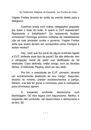 Os Tentáculos Malignos da Esquerda, por Escriba de Cristo
[ 65 ]
Vagner Freitas deveria ter saído do evento direto para a
delegacia.
Continuo ainda com outras indagações pegando
por base o titulo do texto. A quem a CUT representa?
Representa o trabalhador? Ou representa facções
criminosas? Domingo próximo milhares de trabalhadores
irão as ruas protestar contra o governo. Vagner Freitas
acha que esses devem ser combatidos como inimigos a
serem mortos?
Hey, você que faz parte de algum sindicato ligado
a CUT, defende esse tipo de pauta? Se não defende, tem
a obrigação moral de pedir sua desfiliação de tal
sindicado. Caso defenda, então amigo, com as devidas
vênias, O traficante Playboy deve ser seu ídolo.
Por fim, o presidente da CUT, primeiro: deveria
ser sumariamente destituído do seu “cargo”. Segundo:
deveria no mínimo, prestar esclarecimentos a justiça.
Reitero, sua fala foi grave e criminosa, pois é motivadora
para criminosos agirem.
A esquerda confunde democracia com
libertinagem. Os ritos legais com baguncismo. Melhor, a
esquerda não confunde, ela desconhece a democracia e
as leis. (8)
 