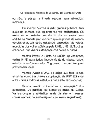Os Tentáculos Malignos da Esquerda, por Escriba de Cristo
[ 67 ]
ou não, e passar a invadir escolas para reivindicar
melhorias.
Ou melhor: Vamos invadir prédios públicos, tais
quais os serviços que eu pretendo ver melhorados. Os
exemplos eu extraio dos desmandos causados pela
cartilha do “quanto pior, melhor”, que os jovens de nossas
escolas estaduais estão utilizando, baseados nas verbas
recebidas dos cofres públicos pela UNE, UNB, UJS outras
entidades, que vivem à demanda dos cofres públicos.
Vamos invadir o Posto de Saúde, reivindicando
vacina H1N1 para todos, independente de classe, idade,
estado de saúde ou não. O governo que se vire para
providenciar isso;
Vamos invadir o DAER e exigir que faça (e não
terceirize como é a praxe) a duplicação da RST 324 e de
outras tantas rodovias estaduais que estão esburacadas;
Vamos invadir e incentivar a “ocupação” dos
aeroportos. Do Banrisul, do Banco do Brasil, da Caixa.
Vamos ocupar e reivindicar mais dinheiro em nossas
contas (vamos, pois estarei junto com meus seguidores);
 
