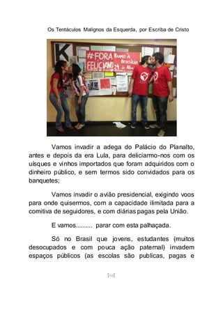 Os Tentáculos Malignos da Esquerda, por Escriba de Cristo
[68]
Vamos invadir a adega do Palácio do Planalto,
antes e depois da era Lula, para deliciarmo-nos com os
uísques e vinhos importados que foram adquiridos com o
dinheiro público, e sem termos sido convidados para os
banquetes;
Vamos invadir o avião presidencial, exigindo voos
para onde quisermos, com a capacidade ilimitada para a
comitiva de seguidores, e com diárias pagas pela União.
E vamos.......... parar com esta palhaçada.
Só no Brasil que jovens, estudantes (muitos
desocupados e com pouca ação paternal) invadem
espaços públicos (as escolas são publicas, pagas e
 