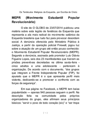 Os Tentáculos Malignos da Esquerda, por Escriba de Cristo
[ 71 ]
MEPR (Movimento Estudantil Popular
Revolucionário)
O site de O GLOBO de 23/07/2014 publicou uma
matéria sobre esta legião de fanáticos da Esquerda que
representa a ala mais radical do movimento satânico da
Esquerda brasileira que tudo faz para provocar desordem
social. A denúncia oferecida pelo Ministério Público à
Justiça, a partir da operação policial Firewall, jogou luz
sobre a atuação de um grupo até então pouco conhecido:
o Movimento Estudantil Popular Revolucionário (MEPR).
Segundo a denúncia, assinada pelo promotor Luís Otávio
Figueira Lopes, seis dos 23 manifestantes que tiveram as
prisões preventivas decretadas na última sexta-feira -
cinco adultos e uma adolescente - pertencem à
organização. De acordo com o documento, “dos grupos
que integram a Frente Independente Popular (FIP), foi
apurado que o MEPR é o que apresenta perfil mais
violento, dedicando-se a promover o confronto com as
forças de segurança”.
Em sua página no Facebook, o MEPR tem baixa
popularidade — apenas 940 pessoas seguem o perfil. Na
descrição feita na comunidade pelos próprios
organizadores do grupo, eles afirmam seus princípios
básicos: “servir o povo de todo coração (sic)” e “ser tropa
 