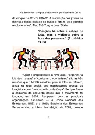 Os Tentáculos Malignos da Esquerda, por Escriba de Cristo
[72]
de choque da REVOLUÇÃO”. A inspiração dos jovens na
definição dessa espécie de bússola foram “dois grandes
revolucionários”: Mao Tsé-Tung e Josef Stalin.
"Bênçãos há sobre a cabeça do
justo, mas a violência cobre a
boca dos perversos." (Provérbios
10 : 6)
“Agitar e propagandear a revolução”, “organizar a
luta das massas” e “combater o oportunismo” são as três
missões que o MEPR escolheu para si. Eles se referem,
ainda na rede social, aos manifestantes presos ou
foragidos como “presos políticos da Copa”. Sempre foram
a esquerda da esquerda desde que o movimento foi
fundado, em 2001. Romperam com as principais
organizações estudantis — a União Nacional dos
Estudantes, UNE, e a União Brasileira dos Estudantes
Secundaristas, a Ubes. Na eleição de 2002, quando
 