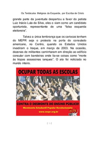 Os Tentáculos Malignos da Esquerda, por Escriba de Cristo
[ 73 ]
grande parte da juventude despertou a favor do petista
Luiz Inácio Lula da Silva, eles o viam como um candidato
oportunista, representante de uma “falsa esquerda
eleitoreira”.
Talvez a única lembrança que os cariocas tenham
do MEPR seja o protesto na porta do consulado
americano, no Centro, quando os Estados Unidos
invadiram o Iraque, em março de 2003. Na ocasião,
dezenas de militantes caminharam em direção ao edifício
consular com bandeiras onde lia-se coisas como “morte
às tropas assassinas ianques”. O ato foi noticiado no
mundo inteiro.
 