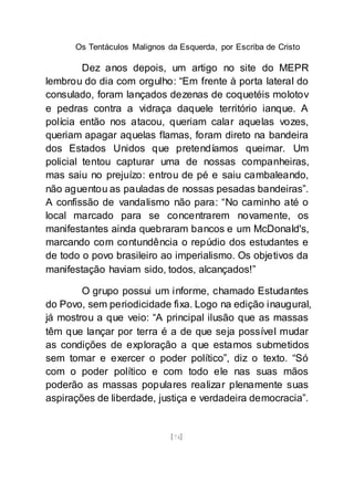 Os Tentáculos Malignos da Esquerda, por Escriba de Cristo
[74]
Dez anos depois, um artigo no site do MEPR
lembrou do dia com orgulho: “Em frente à porta lateral do
consulado, foram lançados dezenas de coquetéis molotov
e pedras contra a vidraça daquele território ianque. A
polícia então nos atacou, queriam calar aquelas vozes,
queriam apagar aquelas flamas, foram direto na bandeira
dos Estados Unidos que pretendíamos queimar. Um
policial tentou capturar uma de nossas companheiras,
mas saiu no prejuízo: entrou de pé e saiu cambaleando,
não aguentou as pauladas de nossas pesadas bandeiras”.
A confissão de vandalismo não para: “No caminho até o
local marcado para se concentrarem novamente, os
manifestantes ainda quebraram bancos e um McDonald's,
marcando com contundência o repúdio dos estudantes e
de todo o povo brasileiro ao imperialismo. Os objetivos da
manifestação haviam sido, todos, alcançados!”
O grupo possui um informe, chamado Estudantes
do Povo, sem periodicidade fixa. Logo na edição inaugural,
já mostrou a que veio: “A principal ilusão que as massas
têm que lançar por terra é a de que seja possível mudar
as condições de exploração a que estamos submetidos
sem tomar e exercer o poder político”, diz o texto. “Só
com o poder político e com todo ele nas suas mãos
poderão as massas populares realizar plenamente suas
aspirações de liberdade, justiça e verdadeira democracia”.
 