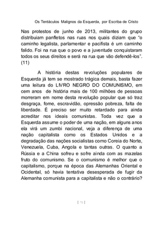 Os Tentáculos Malignos da Esquerda, por Escriba de Cristo
[ 75 ]
Nas protestos de junho de 2013, militantes do grupo
distribuiam panfletos nas ruas nos quais diziam que “o
caminho legalista, parlamentar e pacifista é um caminho
falido. Foi na rua que o povo e a juventude conquistaram
todos os seus direitos e será na rua que vão defendê-los”.
(11)
A história destas revoluções populares de
Esquerda já tem se mostrado trágica demais, basta fazer
uma leitura do LIVRO NEGRO DO COMUNISMO, em
cem anos de história mais de 100 milhões de pessoas
morreram em nome desta revolução popular que só traz
desgraça, fome, escravidão, opressão pobreza, falta de
liberdade. É preciso ser muito retardado para ainda
acreditar nos ideais comunistas. Toda vez que a
Esquerda assume o poder de uma nação, em alguns anos
ela virá um zumbi nacional, veja a diferença de uma
nação capitalista como os Estados Unidos e a
degradação das nações socialistas como Coreia do Norte,
Venezuela, Cuba, Angola e tantas outras. O quanto a
Rússia e a China sofreu e sofre ainda com as mazelas
fruto do comunismo. Se o comunismo é melhor que o
capitalismo, porque na época das Alemanhas Oriental e
Ocidental, só havia tentativa desesperada de fugir da
Alemanha comunista para a capitalista e não o contrário?
 