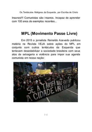 Os Tentáculos Malignos da Esquerda, por Escriba de Cristo
[76]
Insanos!!! Comunistas são insanos. Incapaz de aprender
com 100 anos de exemplos recentes...
MPL (Movimento Passe Livre)
Em 2015 o jornalista Reinaldo Azevedo publicou
matéria na Revista VEJA sobre ações do MPL em
conjunto com outros tentáculos da Esquerda que
tentavam desestabilizar a sociedade brasileira com seus
atos de selvageria e violência para impor sua agenda
comunista em nossa nação:
 