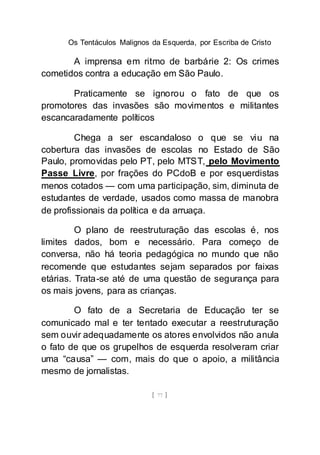 Os Tentáculos Malignos da Esquerda, por Escriba de Cristo
[ 77 ]
A imprensa em ritmo de barbárie 2: Os crimes
cometidos contra a educação em São Paulo.
Praticamente se ignorou o fato de que os
promotores das invasões são movimentos e militantes
escancaradamente políticos
Chega a ser escandaloso o que se viu na
cobertura das invasões de escolas no Estado de São
Paulo, promovidas pelo PT, pelo MTST, pelo Movimento
Passe Livre, por frações do PCdoB e por esquerdistas
menos cotados — com uma participação, sim, diminuta de
estudantes de verdade, usados como massa de manobra
de profissionais da política e da arruaça.
O plano de reestruturação das escolas é, nos
limites dados, bom e necessário. Para começo de
conversa, não há teoria pedagógica no mundo que não
recomende que estudantes sejam separados por faixas
etárias. Trata-se até de uma questão de segurança para
os mais jovens, para as crianças.
O fato de a Secretaria de Educação ter se
comunicado mal e ter tentado executar a reestruturação
sem ouvir adequadamente os atores envolvidos não anula
o fato de que os grupelhos de esquerda resolveram criar
uma “causa” — com, mais do que o apoio, a militância
mesmo de jornalistas.
 
