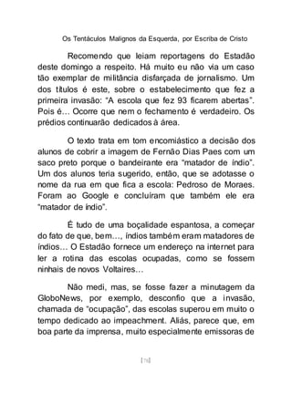 Os Tentáculos Malignos da Esquerda, por Escriba de Cristo
[78]
Recomendo que leiam reportagens do Estadão
deste domingo a respeito. Há muito eu não via um caso
tão exemplar de militância disfarçada de jornalismo. Um
dos títulos é este, sobre o estabelecimento que fez a
primeira invasão: “A escola que fez 93 ficarem abertas”.
Pois é… Ocorre que nem o fechamento é verdadeiro. Os
prédios continuarão dedicados à área.
O texto trata em tom encomiástico a decisão dos
alunos de cobrir a imagem de Fernão Dias Paes com um
saco preto porque o bandeirante era “matador de índio”.
Um dos alunos teria sugerido, então, que se adotasse o
nome da rua em que fica a escola: Pedroso de Moraes.
Foram ao Google e concluíram que também ele era
“matador de índio”.
É tudo de uma boçalidade espantosa, a começar
do fato de que, bem…, índios também eram matadores de
índios… O Estadão fornece um endereço na internet para
ler a rotina das escolas ocupadas, como se fossem
ninhais de novos Voltaires…
Não medi, mas, se fosse fazer a minutagem da
GloboNews, por exemplo, desconfio que a invasão,
chamada de “ocupação”, das escolas superou em muito o
tempo dedicado ao impeachment. Aliás, parece que, em
boa parte da imprensa, muito especialmente emissoras de
 