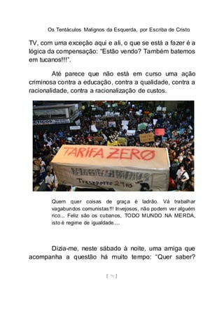 Os Tentáculos Malignos da Esquerda, por Escriba de Cristo
[ 79 ]
TV, com uma exceção aqui e ali, o que se está a fazer é a
lógica da compensação: “Estão vendo? Também batemos
em tucanos!!!”.
Até parece que não está em curso uma ação
criminosa contra a educação, contra a qualidade, contra a
racionalidade, contra a racionalização de custos.
Quem quer coisas de graça é ladrão. Vá trabalhar
vagabundos comunistas!!! Invejosos, não podem ver alguém
rico... Feliz são os cubanos, TODO MUNDO NA MERDA,
isto é regime de igualdade....
Dizia-me, neste sábado à noite, uma amiga que
acompanha a questão há muito tempo: “Quer saber?
 