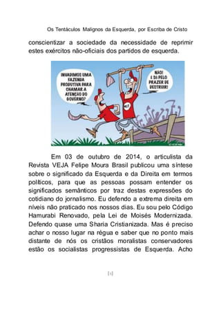 Os Tentáculos Malignos da Esquerda, por Escriba de Cristo
[8]
conscientizar a sociedade da necessidade de reprimir
estes exércitos não-oficiais dos partidos de esquerda.
Em 03 de outubro de 2014, o articulista da
Revista VEJA Felipe Moura Brasil publicou uma síntese
sobre o significado da Esquerda e da Direita em termos
políticos, para que as pessoas possam entender os
significados semânticos por traz destas expressões do
cotidiano do jornalismo. Eu defendo a extrema direita em
níveis não praticado nos nossos dias. Eu sou pelo Código
Hamurabi Renovado, pela Lei de Moisés Modernizada.
Defendo quase uma Sharia Cristianizada. Mas é preciso
achar o nosso lugar na régua e saber que no ponto mais
distante de nós os cristãos moralistas conservadores
estão os socialistas progressistas de Esquerda. Acho
 