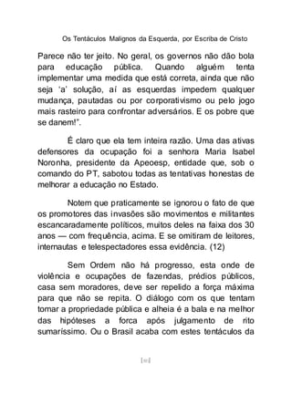 Os Tentáculos Malignos da Esquerda, por Escriba de Cristo
[80]
Parece não ter jeito. No geral, os governos não dão bola
para educação pública. Quando alguém tenta
implementar uma medida que está correta, ainda que não
seja ‘a’ solução, aí as esquerdas impedem qualquer
mudança, pautadas ou por corporativismo ou pelo jogo
mais rasteiro para confrontar adversários. E os pobre que
se danem!”.
É claro que ela tem inteira razão. Uma das ativas
defensores da ocupação foi a senhora Maria Isabel
Noronha, presidente da Apeoesp, entidade que, sob o
comando do PT, sabotou todas as tentativas honestas de
melhorar a educação no Estado.
Notem que praticamente se ignorou o fato de que
os promotores das invasões são movimentos e militantes
escancaradamente políticos, muitos deles na faixa dos 30
anos — com frequência, acima. E se omitiram de leitores,
internautas e telespectadores essa evidência. (12)
Sem Ordem não há progresso, esta onde de
violência e ocupações de fazendas, prédios públicos,
casa sem moradores, deve ser repelido a força máxima
para que não se repita. O diálogo com os que tentam
tomar a propriedade pública e alheia é a bala e na melhor
das hipóteses a forca após julgamento de rito
sumaríssimo. Ou o Brasil acaba com estes tentáculos da
 