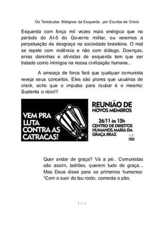 Os Tentáculos Malignos da Esquerda, por Escriba de Cristo
[ 81 ]
Esquerda com força mil vezes mais enérgica que no
período do AI-5 do Governo militar, ou veremos a
perpetuação da desgraça na sociedade brasileira. O mal
se repele com violência e não com diálogo. Doenças,
ervas daninhas e ativistas de esquerda tem que ser
tratado como inimigos na nossa civilização humana...
A ameaça de forca fará que qualquer comunista
reveja seus conceitos. Eles são piores que usuários de
crack, acho que o impulso para roubar é o mesmo:
Sustenta o vício!!!
Quer andar de graça? Vá a pé.. Comunistas
são assim, ladrões, querem tudo de graça...
Mas Deus disse para os primeiros humanos:
“Com o suor do teu rosto, comerás o pão.
 