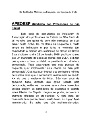 Os Tentáculos Malignos da Esquerda, por Escriba de Cristo
[82]
APEOESP (Sindicato dos Professores de São
Paulo)
Esta corja de comunistas se instalaram na
Associação dos professores do Estado de São Paulo de
tal maneira que gente de bem não consegue se quer
entrar neste ninho. Os mentores da Esquerda a muito
tempo se infiltraram e por força e violência tem
comandado a maioria dos sindicatos de classe do Brasil.
Este sindicato no dia 22 de Janeiro 2018 publicou no seu
site um manifesto de apoio ao ladrão-mor LULA, e dizem
que querem o Lula candidato a presidente e o direito a
democracia. Toda sacanagem que este pessoal da
esquerda quer implementar eles chama de “luta pela
democracia”. Ora, qualquer imbecil que conhece o mínimo
de história sabe que o comunismo matou mais no século
XX do que o nazismo de Hitler. São cem anos de
conversa fiada, dizendo que estão lutando pela
democracia, então os macacos sem cultura intelectual
política elegem os candidatos de esquerda e quando
estes filhotes do Capeta chegam no poder, acontece a
chamada ditadura do proletariado. O cara para ser
comunista tem que ser burro, muito burro, ou o pior: Mal-
intencionado. Eu acho que são mal-intencionados,
 