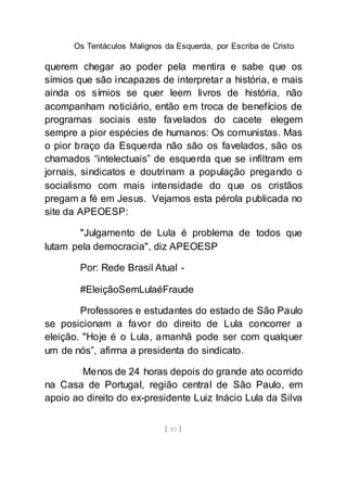 Os Tentáculos Malignos da Esquerda, por Escriba de Cristo
[ 83 ]
querem chegar ao poder pela mentira e sabe que os
símios que são incapazes de interpretar a história, e mais
ainda os símios se quer leem livros de história, não
acompanham noticiário, então em troca de benefícios de
programas sociais este favelados do cacete elegem
sempre a pior espécies de humanos: Os comunistas. Mas
o pior braço da Esquerda não são os favelados, são os
chamados “intelectuais” de esquerda que se infiltram em
jornais, sindicatos e doutrinam a população pregando o
socialismo com mais intensidade do que os cristãos
pregam a fé em Jesus. Vejamos esta pérola publicada no
site da APEOESP:
"Julgamento de Lula é problema de todos que
lutam pela democracia", diz APEOESP
Por: Rede Brasil Atual -
#EleiçãoSemLulaéFraude
Professores e estudantes do estado de São Paulo
se posicionam a favor do direito de Lula concorrer a
eleição. "Hoje é o Lula, amanhã pode ser com qualquer
um de nós”, afirma a presidenta do sindicato.
Menos de 24 horas depois do grande ato ocorrido
na Casa de Portugal, região central de São Paulo, em
apoio ao direito do ex-presidente Luiz Inácio Lula da Silva
 
