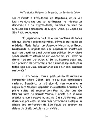 Os Tentáculos Malignos da Esquerda, por Escriba de Cristo
[84]
ser candidato à Presidência da República, desta vez
foram os docentes que se manifestaram em defesa da
democracia e do ex-presidente, reunidos na sede do
Sindicato dos Professores do Ensino Oficial do Estado de
São Paulo (Apeoesp).
“O julgamento de Lula é um problema de todos
nós que lutamos pela democracia”, afirma a presidenta da
entidade, Maria Izabel de Azevedo Noronha, a Bebel.
Destacando a importância dos educadores mostrarem
qual seu papel na atual conjuntura política, Bebel disse
ser difícil estar “pretensamente” vivendo em um Estado de
direito, mas sem democracia. “Se não fizermos essa luta,
se o princípio da democracia não estiver assegurado para
todos, hoje é o Lula, mas amanhã pode ser com qualquer
um de nós.”
O ato contou com a participação do músico e
compositor Chico César, que iniciou sua participação
cantando Beradêro, um clássico do seu repertório, e
seguiu com Negão; Respeitem meu cabelos, brancos e À
primeira vista, até encerrar com Pra não dizer que não
falei das flores, de Geraldo Vandré. O artista, que na noite
anterior também esteve no ato na Casa de Portugal, se
disse feliz por estar na luta pela democracia e elogiou a
atitude dos professores de São Paulo de estarem na
defesa do direito de Lula se candidatar.
 