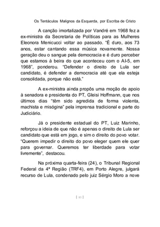 Os Tentáculos Malignos da Esquerda, por Escriba de Cristo
[ 85 ]
A canção imortalizada por Vandré em 1968 fez a
ex-ministra da Secretaria de Políticas para as Mulheres
Eleonora Menicucci voltar ao passado. “É duro, aos 73
anos, estar cantando essa música novamente. Nossa
geração deu o sangue pela democracia e é duro perceber
que estamos à beira do que aconteceu com o AI-5, em
1968”, ponderou. “Defender o direito de Lula ser
candidato, é defender a democracia até que ela esteja
consolidada, porque não está.”
A ex-ministra ainda propôs uma moção de apoio
à senadora e presidenta do PT, Gleisi Hoffmann, que nos
últimos dias “têm sido agredida de forma violenta,
machista e misógina” pela imprensa tradicional e parte do
Judiciário.
Já o presidente estadual do PT, Luiz Marinho,
reforçou a ideia de que não é apenas o direito de Lula ser
candidato que está em jogo, e sim o direito do povo votar.
“Querem impedir o direito do povo eleger quem ele quer
para governar. Queremos ter liberdade para votar
livremente”, destacou.
Na próxima quarta-feira (24), o Tribunal Regional
Federal da 4ª Região (TRF4), em Porto Alegre, julgará
recurso de Lula, condenado pelo juiz Sérgio Moro a nove
 