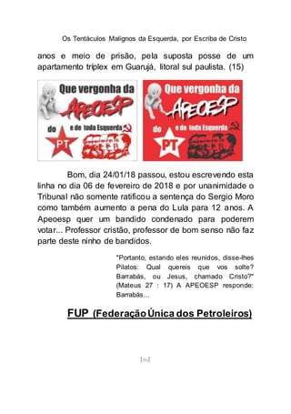 Os Tentáculos Malignos da Esquerda, por Escriba de Cristo
[86]
anos e meio de prisão, pela suposta posse de um
apartamento tríplex em Guarujá, litoral sul paulista. (15)
Bom, dia 24/01/18 passou, estou escrevendo esta
linha no dia 06 de fevereiro de 2018 e por unanimidade o
Tribunal não somente ratificou a sentença do Sergio Moro
como também aumento a pena do Lula para 12 anos. A
Apeoesp quer um bandido condenado para poderem
votar... Professor cristão, professor de bom senso não faz
parte deste ninho de bandidos.
"Portanto, estando eles reunidos, disse-lhes
Pilatos: Qual quereis que vos solte?
Barrabás, ou Jesus, chamado Cristo?"
(Mateus 27 : 17) A APEOESP responde:
Barrabás...
FUP (FederaçãoÚnica dos Petroleiros)
 
