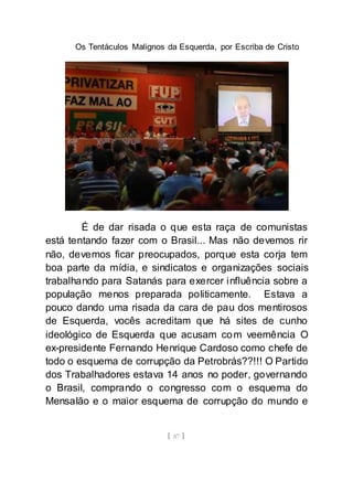 Os Tentáculos Malignos da Esquerda, por Escriba de Cristo
[ 87 ]
É de dar risada o que esta raça de comunistas
está tentando fazer com o Brasil... Mas não devemos rir
não, devemos ficar preocupados, porque esta corja tem
boa parte da mídia, e sindicatos e organizações sociais
trabalhando para Satanás para exercer influência sobre a
população menos preparada politicamente. Estava a
pouco dando uma risada da cara de pau dos mentirosos
de Esquerda, vocês acreditam que há sites de cunho
ideológico de Esquerda que acusam com veemência O
ex-presidente Fernando Henrique Cardoso como chefe de
todo o esquema de corrupção da Petrobrás??!!! O Partido
dos Trabalhadores estava 14 anos no poder, governando
o Brasil, comprando o congresso com o esquema do
Mensalão e o maior esquema de corrupção do mundo e
 
