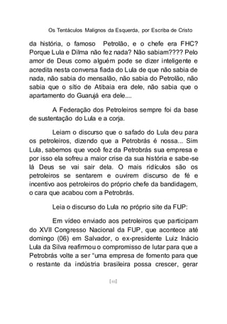 Os Tentáculos Malignos da Esquerda, por Escriba de Cristo
[88]
da história, o famoso Petrolão, e o chefe era FHC?
Porque Lula e Dilma não fez nada? Não sabiam???? Pelo
amor de Deus como alguém pode se dizer inteligente e
acredita nesta conversa fiada do Lula de que não sabia de
nada, não sabia do mensalão, não sabia do Petrolão, não
sabia que o sítio de Atibaia era dele, não sabia que o
apartamento do Guarujá era dele....
A Federação dos Petroleiros sempre foi da base
de sustentação do Lula e a corja.
Leiam o discurso que o safado do Lula deu para
os petroleiros, dizendo que a Petrobrás é nossa... Sim
Lula, sabemos que você fez da Petrobrás sua empresa e
por isso ela sofreu a maior crise da sua história e sabe-se
lá Deus se vai sair dela. O mais ridículos são os
petroleiros se sentarem e ouvirem discurso de fé e
incentivo aos petroleiros do próprio chefe da bandidagem,
o cara que acabou com a Petrobrás.
Leia o discurso do Lula no próprio site da FUP:
Em vídeo enviado aos petroleiros que participam
do XVII Congresso Nacional da FUP, que acontece até
domingo (06) em Salvador, o ex-presidente Luiz Inácio
Lula da Silva reafirmou o compromisso de lutar para que a
Petrobrás volte a ser “uma empresa de fomento para que
o restante da indústria brasileira possa crescer, gerar
 