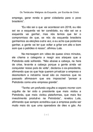 Os Tentáculos Malignos da Esquerda, por Escriba de Cristo
[ 89 ]
emprego, gerar renda e gerar cidadania para o povo
brasileiro”.
“Eu não sei o que vai acontecer em 2018, eu não
sei se a esquerda vai ter candidato, eu não sei se a
esquerda vai ganhar, mas nós temos que ter o
compromisso de que, se nós da esquerda brasileira
ganharmos as eleições outra vez, e eu acho que podemos
ganhar, a gente vai ter que voltar a gritar em alto e bom
som que o petróleo é nosso”, afirmou Lula.
Na mensagem em vídeo de quase cinco minutos,
ele chama a categoria a reagir aos ataques que a
Petrobrás está sofrendo. “Não abaixe a cabeça, na hora
de crise, levante a cabeça porque a gente ainda vai
conquistar nosso país de volta”, declarou o ex-presidente,
afirmando que os que hoje querem privatizar a empresa e
desmontam a indústria naval são os mesmos que no
passado afirmavam que era impossível “pensar a
Petrobrás como uma empresa grande”.
“Tenho um profundo orgulho e espero morrer com
orgulho de ter sido o presidente que mais visitou a
Petrobrás, que mais visitou plataformas, que mais fez
investimento produtivo na Petrobrás”, revelou Lula,
afirmando que sempre acreditou que a empresa podia ser
muito mais do que uma operadora de óleo e gás. Ao
 