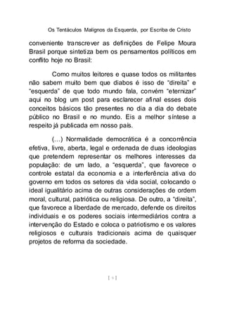 Os Tentáculos Malignos da Esquerda, por Escriba de Cristo
[ 9 ]
conveniente transcrever as definições de Felipe Moura
Brasil porque sintetiza bem os pensamentos políticos em
conflito hoje no Brasil:
Como muitos leitores e quase todos os militantes
não sabem muito bem que diabos é isso de “direita” e
“esquerda” de que todo mundo fala, convém “eternizar”
aqui no blog um post para esclarecer afinal esses dois
conceitos básicos tão presentes no dia a dia do debate
público no Brasil e no mundo. Eis a melhor síntese a
respeito já publicada em nosso país.
(…) Normalidade democrática é a concorrência
efetiva, livre, aberta, legal e ordenada de duas ideologias
que pretendem representar os melhores interesses da
população: de um lado, a “esquerda”, que favorece o
controle estatal da economia e a interferência ativa do
governo em todos os setores da vida social, colocando o
ideal igualitário acima de outras considerações de ordem
moral, cultural, patriótica ou religiosa. De outro, a “direita”,
que favorece a liberdade de mercado, defende os direitos
individuais e os poderes sociais intermediários contra a
intervenção do Estado e coloca o patriotismo e os valores
religiosos e culturais tradicionais acima de quaisquer
projetos de reforma da sociedade.
 