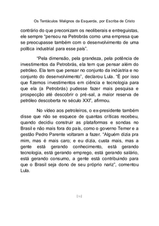 Os Tentáculos Malignos da Esquerda, por Escriba de Cristo
[90]
contrário do que preconizam os neoliberais e entreguistas,
ele sempre “pensou na Petrobrás como uma empresa que
se preocupasse também com o desenvolvimento de uma
política industrial para esse país”.
“Pela dimensão, pela grandeza, pela potência de
investimentos da Petrobrás, ela tem que pensar além do
petróleo. Ela tem que pensar no conjunto da indústria e no
conjunto do desenvolvimento”, declarou Lula. “É por isso
que fizemos investimentos em ciência e tecnologia para
que ela (a Petrobrás) pudesse fazer mais pesquisa e
prospecção até descobrir o pré-sal, a maior reserva de
petróleo descoberta no século XXI”, afirmou.
No vídeo aos petroleiros, o ex-presidente também
disse que não se esquece de quantas críticas recebeu,
quando decidiu construir as plataformas e sondas no
Brasil e não mais fora do país, como o governo Temer e a
gestão Pedro Parente voltaram a fazer. “Alguém dizia pra
mim, mas é mais caro; e eu dizia, custa mais, mas a
gente está gerando conhecimento, está gerando
tecnologia, está gerando emprego, está gerando salário,
está gerando consumo, a gente está contribuindo para
que o Brasil seja dono de seu próprio nariz”, comentou
Lula.
 
