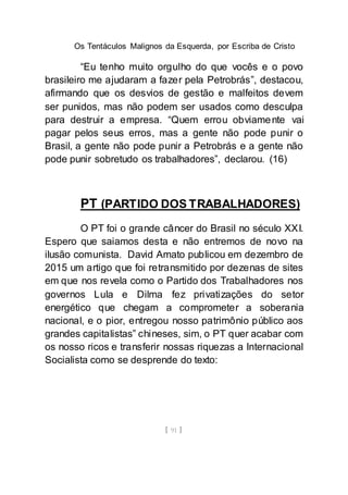 Os Tentáculos Malignos da Esquerda, por Escriba de Cristo
[ 91 ]
“Eu tenho muito orgulho do que vocês e o povo
brasileiro me ajudaram a fazer pela Petrobrás”, destacou,
afirmando que os desvios de gestão e malfeitos devem
ser punidos, mas não podem ser usados como desculpa
para destruir a empresa. “Quem errou obviamente vai
pagar pelos seus erros, mas a gente não pode punir o
Brasil, a gente não pode punir a Petrobrás e a gente não
pode punir sobretudo os trabalhadores”, declarou. (16)
PT (PARTIDO DOS TRABALHADORES)
O PT foi o grande câncer do Brasil no século XXI.
Espero que saiamos desta e não entremos de novo na
ilusão comunista. David Amato publicou em dezembro de
2015 um artigo que foi retransmitido por dezenas de sites
em que nos revela como o Partido dos Trabalhadores nos
governos Lula e Dilma fez privatizações do setor
energético que chegam a comprometer a soberania
nacional, e o pior, entregou nosso patrimônio público aos
grandes capitalistas” chineses, sim, o PT quer acabar com
os nosso ricos e transferir nossas riquezas a Internacional
Socialista como se desprende do texto:
 