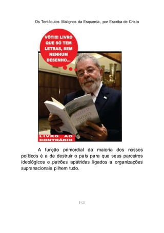 Os Tentáculos Malignos da Esquerda, por Escriba de Cristo
[92]
A função primordial da maioria dos nossos
políticos é a de destruir o país para que seus parceiros
ideológicos e patrões apátridas ligados a organizações
supranacionais pilhem tudo.
 