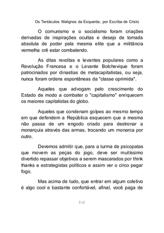 Os Tentáculos Malignos da Esquerda, por Escriba de Cristo
[94]
O comunismo e o socialismo foram criações
derivadas de inspirações ocultas e desejo de tomada
absoluta de poder pela mesma elite que a militância
vermelha crê estar combatendo.
As ditas revoltas e levantes populares como a
Revolução Francesa e o Levante Bolchevique foram
patrocinados por dinastias de metacapitalistas, ou seja,
nunca foram ordens espontâneas da "classe oprimida".
Aqueles que advogam pelo crescimento do
Estado de modo a combater o "capitalismo" enriquecem
os maiores capitalistas do globo.
Aqueles que condenam golpes ao mesmo tempo
em que defendem a República esquecem que a mesma
não passa de um engodo criado para destronar a
monarquia através das armas, trocando um monarca por
outro.
Devemos admitir que, para a turma de psicopatas
que movem as peças do jogo, deve ser muitíssimo
divertido repassar objetivos a serem mascarados por think
thanks e estrategistas políticos e assim ver o circo pegar
fogo.
Mas acima de tudo, que entrar em algum coletivo
é algo cool e bastante confortável, afinal, você paga de
 