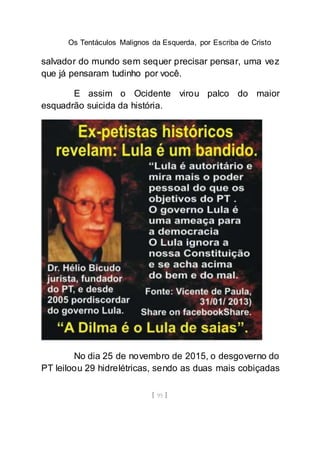 Os Tentáculos Malignos da Esquerda, por Escriba de Cristo
[ 95 ]
salvador do mundo sem sequer precisar pensar, uma vez
que já pensaram tudinho por você.
E assim o Ocidente virou palco do maior
esquadrão suicida da história.
No dia 25 de novembro de 2015, o desgoverno do
PT leiloou 29 hidrelétricas, sendo as duas mais cobiçadas
 