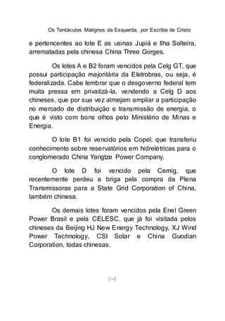 Os Tentáculos Malignos da Esquerda, por Escriba de Cristo
[96]
e pertencentes ao lote E as usinas Jupiá e Ilha Solteira,
arrematadas pela chinesa China Three Gorges.
Os lotes A e B2 foram vencidos pela Celg GT, que
possui participação majoritária da Eletrobras, ou seja, é
federalizada. Cabe lembrar que o desgoverno federal tem
muita pressa em privatizá-la, vendendo a Celg D aos
chineses, que por sua vez almejam ampliar a participação
no mercado de distribuição e transmissão de energia, o
que é visto com bons olhos pelo Ministério de Minas e
Energia.
O lote B1 foi vencido pela Copel, que transferiu
conhecimento sobre reservatórios em hidrelétricas para o
conglomerado China Yangtze Power Company.
O lote D foi vencido pela Cemig, que
recentemente perdeu a briga pela compra da Plena
Transmissoras para a State Grid Corporation of China,
também chinesa.
Os demais lotes foram vencidos pela Enel Green
Power Brasil e pela CELESC, que já foi visitada pelos
chineses da Beijing HJ New Energy Technology, XJ Wind
Power Technology, CSI Solar e China Guodian
Corporation, todas chinesas.
 
