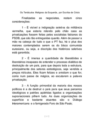 Os Tentáculos Malignos da Esquerda, por Escriba de Cristo
[ 97 ]
Finalizadas as negociatas, restam cinco
considerações:
1 - É visível a indignação seletiva da militância
vermelha, que estaria rolando pelo chão caso as
privatizações fossem feitas pelos socialistas fabianos do
PSDB, que são tão entreguistas quanto. Além de passar a
mão na cabeça de tudo o que o PT faz, há o plus dos
maiores contemplados serem os do bloco comunista
eurasiano, ou seja, a discrição dos histéricos seletivos
está garantida;
2 - É imensa a quantidade de liberalóides e
liberotários incapazes de entender o processo dialético de
destruição de um país, para que depois toda a estrutura,
principalmente dos setores estratégicos, seja vendida a
preços ridículos. Eles ficam felizes e anistiam o que for,
como num passe de mágica, ao escutarem a palavra
privatização;
3 - A função primordial da maioria dos nossos
políticos é a de destruir o país para que seus parceiros
ideológicos e patrões apátridas ligados a organizações
supranacionais pilhem tudo. As duas organizações de
superfície e bastante atuantes são o Diálogo
Interamericano e o famigerado Foro de São Paulo;
 