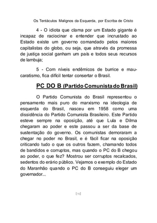 Os Tentáculos Malignos da Esquerda, por Escriba de Cristo
[98]
4 - O idiota que clama por um Estado gigante é
incapaz de raciocinar e entender que incrustado ao
Estado existe um governo comandado pelos maiores
capitalistas do globo, ou seja, que através da promessa
de justiça social ganham um país e todos seus recursos
de lambuja;
5 - Com níveis endêmicos de burrice e mau-
caratismo, fica difícil tentar consertar o Brasil.
PC DO B (Partido Comunistado Brasil)
O Partido Comunista do Brasil representou o
pensamento mais puro do marxismo na ideologia de
esquerda do Brasil, nasceu em 1958 como uma
dissidência do Partido Comunista Brasileiro. Este Partido
esteve sempre na oposição, até que Lula e Dilma
chegaram ao poder e este passou a ser da base de
sustentação do governo. Os comunistas demoraram a
chegar no poder no Brasil, e é fácil ficar na oposição
criticando tudo o que os outros fazem, chamando todos
de bandidos e corruptos, mas quando o PC do B chegou
ao poder, o que fez? Mostrou ser corruptos recalcados,
sedentos do erário público. Vejamos o exemplo do Estado
do Maranhão quando o PC do B conseguiu eleger um
governador...
 