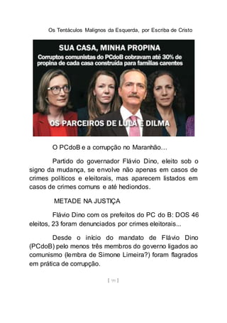 Os Tentáculos Malignos da Esquerda, por Escriba de Cristo
[ 99 ]
O PCdoB e a corrupção no Maranhão…
Partido do governador Flávio Dino, eleito sob o
signo da mudança, se envolve não apenas em casos de
crimes políticos e eleitorais, mas aparecem listados em
casos de crimes comuns e até hediondos.
METADE NA JUSTIÇA
Flávio Dino com os prefeitos do PC do B: DOS 46
eleitos, 23 foram denunciados por crimes eleitorais...
Desde o início do mandato de Flávio Dino
(PCdoB) pelo menos três membros do governo ligados ao
comunismo (lembra de Simone Limeira?) foram flagrados
em prática de corrupção.
 