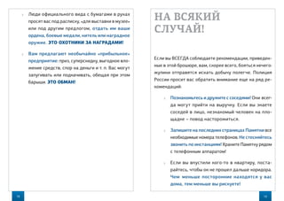 18 19
НА ВСЯКИЙ
СЛУЧАЙ!
Если вы ВСЕГДА соблюдаете рекомендации, приведен-
ные в этой брошюре, вам, скорее всего, бояться нечего:
жулики отправятся искать добычу полегче. Полиция
России просит вас обратить внимание еще на ряд ре-
комендаций:
 Познакомьтесь и дружите с соседями! Они всег-
да могут прийти на выручку. Если вы знаете
соседей в лицо, незнакомый человек на пло-
щадке – повод насторожиться.
 Запишите на последних страницах Памятки все
необходимые номера телефонов. Не стесняйтесь
звонить по инстанциям! Храните Памятку рядом
с телефонным аппаратом!
 Если вы впустили кого-то в квартиру, поста-
райтесь, чтобы он не прошел дальше коридора.
Чем  меньше посторонние находятся у вас
дома, тем меньше вы рискуете!
 Люди официального вида с бумагами в руках
просят вас под расписку, «для выставки в музее»
или под другим предлогом, отдать им ваши
ордена, боевые медали, китель или наградное
оружие. ЭТО ОХОТНИКИ ЗА НАГРАДАМИ!
 Вам предлагают необычайно «прибыльное»
предприятие: приз, суперскидку, выгодное вло-
жение средств, спор на деньги и т. п. Вас могут
запугивать или подначивать, обещая при этом
барыши. ЭТО ОБМАН!
 