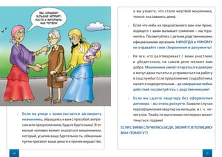 20
а вы узнаете, что стали жертвой мошенника,
только оказавшись дома.
 Если что-либо из предлагаемого вам или проис-
ходящего с вами вызывает сомнения – насторо-
житесь. Посоветуйтесь с детьми, родственниками,
официальными органами. НИКОГДА и НИКОМУ
не отдавайте свои сбережения и документы!
 Не все, кто разговаривает с вами участливо
и  убедительно, на самом деле желают вам
добра. Мошенники умеют втираться в доверие
и могут даже пытаться устраиваться на работу
в соцслужбы! Если предложение соцработника
кажется подозрительным – досовершениялюбых
действий посоветуйтесь с родственниками!
 Если вы сдаете квартиру без оформления
договора – вы очень рискуете. Бывали случаи
переоформления квартир на жильцов, в т. ч.  не-
легалов. Тяжба по выселению последних может
тянуться годами!
ЕСЛИС ВАМИСЛУЧИЛАСЬБЕДА,ЗВОНИТЕВ ПОЛИЦИЮ!
ВАМ ПОМОГУТ!
 Если на улице с вами пытается заговорить
незнакомец, обращаясь к вам с просьбой, вопро-
сом или предложением, будьте бдительны! Этот
милый человек может оказаться мошенником,
который, усыпив вашу бдительность, обманным
путем присвоит ваши деньги и прочее имущество,
21
Вас ожидают
большие неприят-
ности и материаль-
ные потери!
 