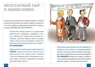16 17
 Незнакомые люди предлагают вам приобрести
продукты или товары по неправдоподобно
низким «льготным» ценам. Вам могут даже про-
дать пакет сахара или гречки за несколько рублей.
ЭТО ЛОВУШКА! Вскоре вас попросят написать
список нужных вам продуктов и попытаются взять
крупный задаток. Это выманивание денег!
БЕСПЛАТНЫЙ СЫР –
В МЫШЕЛОВКЕ!
Сегодня люди, особенно пенсионеры, бывают стеснены
в средствах. Бессовестные жулики стараются нажиться
и на этом, отбирая у стариков последнее. Вот ситуации,
которые ДОЛЖНЫ ВАС НАСТОРОЖИТЬ:
 Незнакомец представляется социальным
работником и сообщает о надбавке к пен-
сии, перерасчете квартплаты, премии ве-
теранам, срочном обмене денег на  дому,
якобы «только для пенсионеров». Каким бы
любезным и участливым ни был этот человек –
ЭТО МОШЕННИК!
 Любые выплаты пенсионерам осуществляются
ТОЛЬКО прикрепленным социальным
работником и  вы, скорее всего, знакомы
с ним. Без официального объявления в на-
шей стране не может проводиться никакой
«срочный обмен денег»!
 