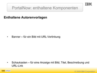 PortalNow: enthaltene Komponenten Enthaltene Autorenvorlagen Banner – für ein Bild mit URL-Verlinkung Schaukasten – für eine Anzeige mit Bild, Titel, Beschreibung und URL-Link Nachricht – zum Erzeugen von Einträgen im Nachrichten-Bereich  Ereignis – zum Erzeugen von Einträgen im Ereignisse-Bereich Allgemein – zum Erzeugen von Einträgen im A-Z Bereich Schlagzeile – zum Erzeugen von Einstiegsinhalten in den Nachrichten- und A-Z - Bereichen Anwendung – zum Hinzufügen von Links zu Anwendungen im Arbeit-Bereich Vorgefertigte Publikations-Workflows Normal – ein Genehmigungsschritt vor der Publikation Schnell – Publikation durch den Bearbeiter, keine Genehmigung notwendig 